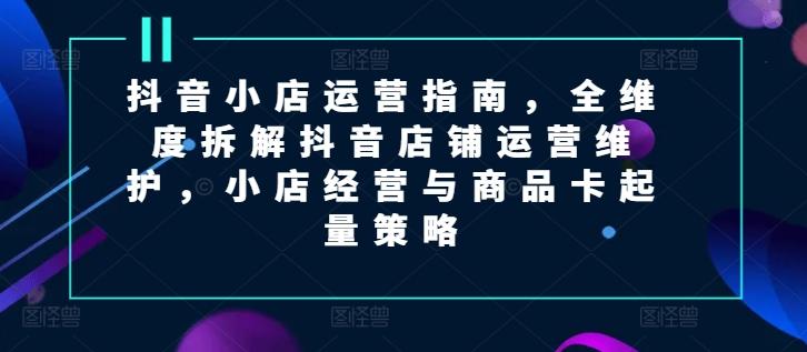 抖音小店运营指南，全维度拆解抖音店铺运营维护，小店经营与商品卡起量策略-数码之翼