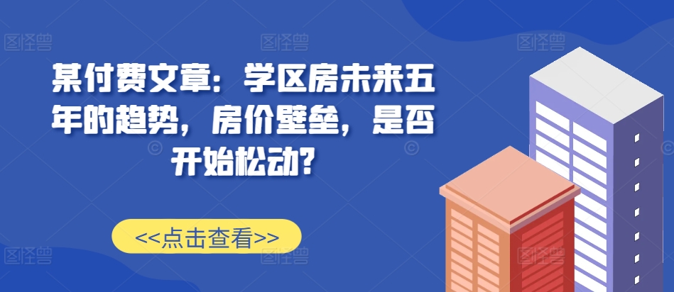 某付费文章：学区房未来五年的趋势，房价壁垒，是否开始松动?-数码之翼