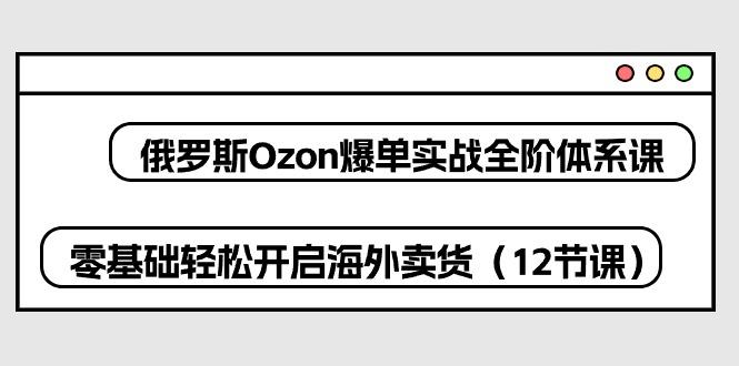 俄罗斯 Ozon-爆单实战全阶体系课，零基础轻松开启海外卖货(12节课-数码之翼
