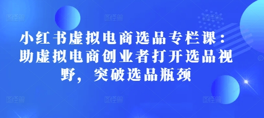 小红书虚拟电商选品专栏课：助虚拟电商创业者打开选品视野，突破选品瓶颈-数码之翼