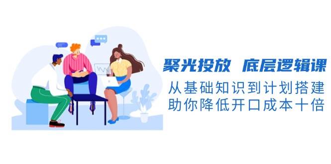 聚光投放底层逻辑课，从基础知识到计划搭建，助你降低开口成本十倍-数码之翼