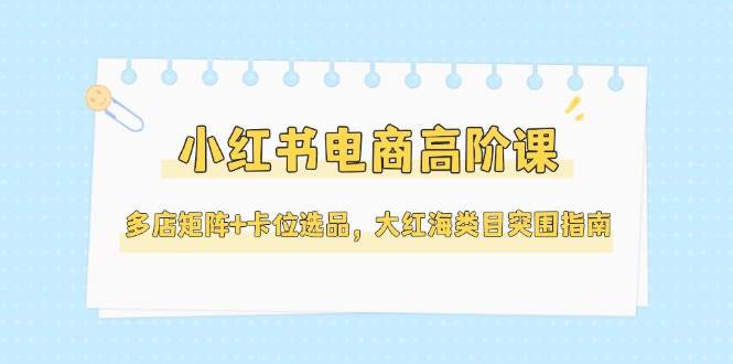 小红书电商高阶课，多店矩阵+卡位选品，大红海类目突围指南(更新5月)-数码之翼