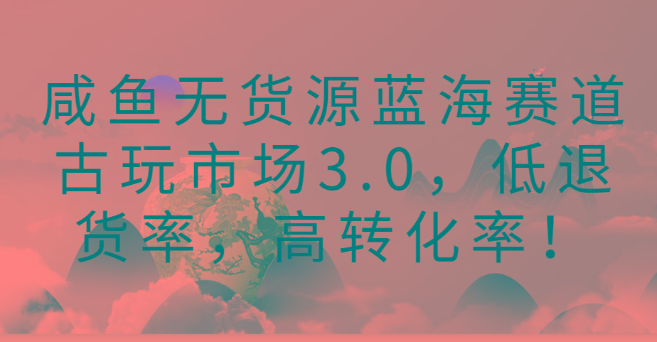 咸鱼无货源蓝海赛道古玩市场3.0,低退货率,高转化率!-数码之翼
