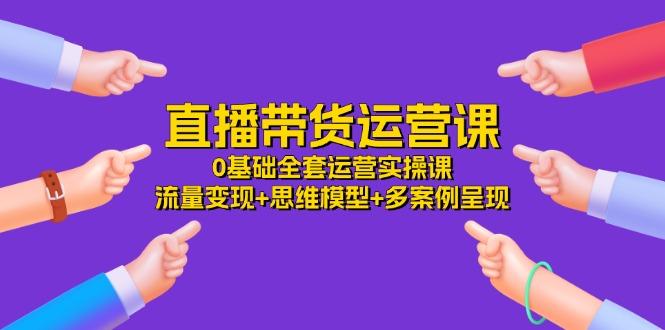 直播带货运营课，0基础全套运营实操课 流量变现+思维模型+多案例呈现-34节-数码之翼