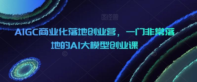 AIGC商业化落地创业营，一门非常落地的AI大模型创业课-数码之翼