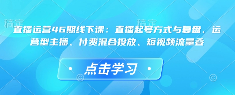 直播运营46期线下课：直播起号方式与复盘、运营型主播、付费混合投放、短视频流量叠-数码之翼