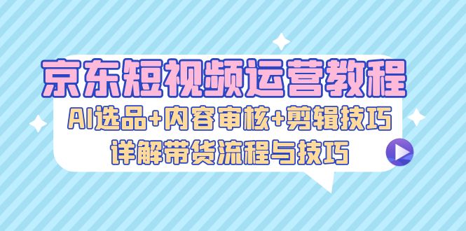 京东短视频运营教程：AI选品+内容审核+剪辑技巧，详解带货流程与技巧-数码之翼