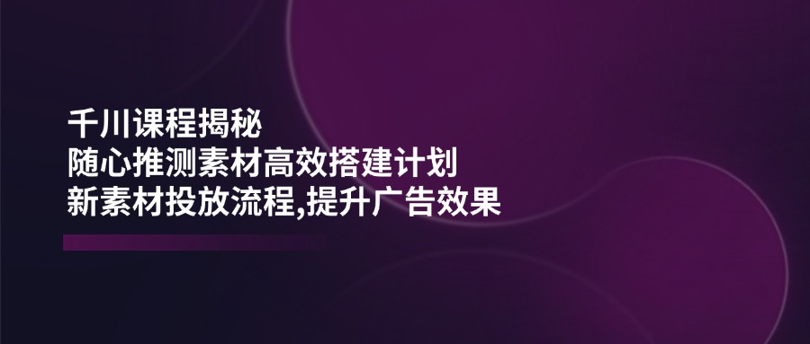 千川课程揭秘：随心推测素材高效搭建计划,新素材投放流程,提升广告效果-数码之翼