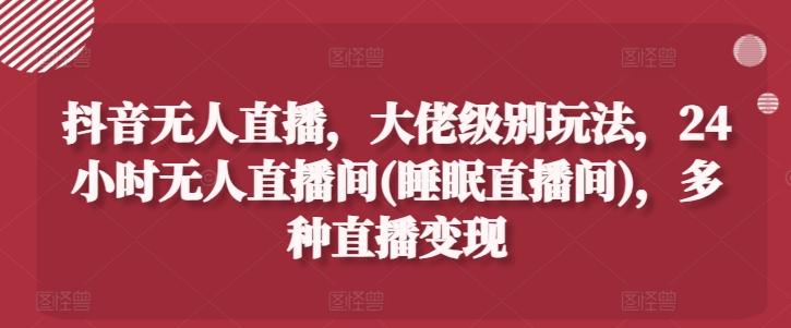 抖音无人直播，大佬级别玩法，24小时无人直播间(睡眠直播间)，多种直播变现【揭秘】-数码之翼