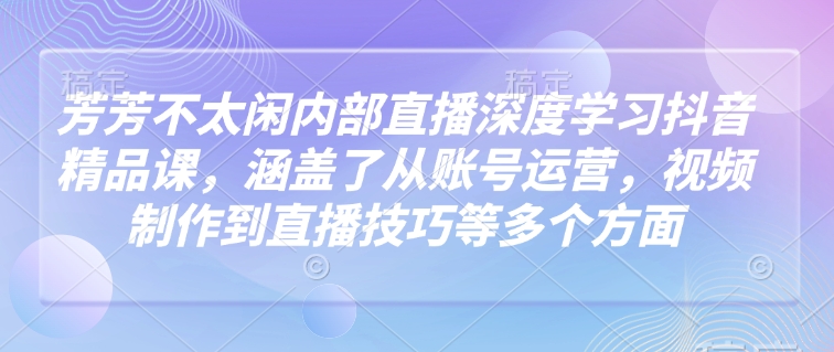 芳芳不太闲内部直播深度学习抖音精品课，涵盖了从账号运营，视频制作到直播技巧等多个方面-数码之翼