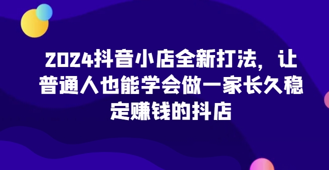 2024抖音小店全新打法，让普通人也能学会做一家长久稳定赚钱的抖店(更新)-数码之翼