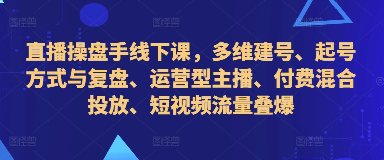 直播操盘手线下课，多维建号、起号方式与复盘、运营型主播、付费混合投放、短视频流量叠爆-数码之翼