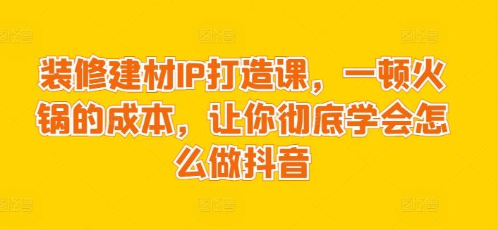 装修建材IP打造课,一顿火锅的成本,让你彻底学会怎么做抖音-数码之翼