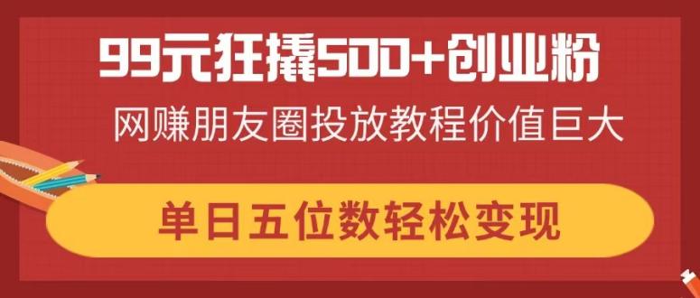 99元狂撬500+创业粉，网赚朋友圈投放教程价值巨大，单日五位数轻松变现-数码之翼