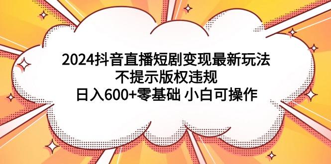 (9305期)2024抖音直播短剧变现最新玩法，不提示版权违规 日入600+零基础 小白可操作-数码之翼