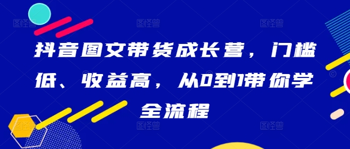 抖音图文带货成长营，门槛低、收益高，从0到1带你学全流程-数码之翼