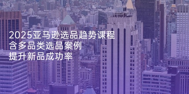 2025亚马逊选品趋势课程，含多品类选品案例，提升新品成功率-数码之翼