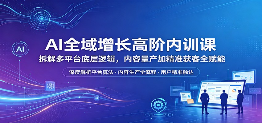 AI全域增长高阶内训课：拆解多平台底层逻辑，内容量产加精准获客全赋能-数码之翼