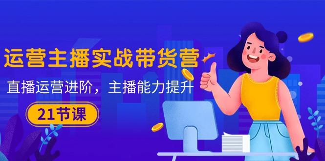 运营主播·实战带货营：直播运营 进阶，主播 能力提升(21节课-数码之翼