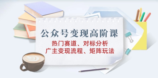 公众号变现高阶课：热门赛道、对标分析、广告主变现流程、矩阵玩法-数码之翼