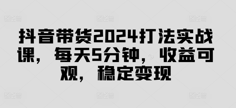 抖音带货2024打法实战课，每天5分钟，收益可观，稳定变现【揭秘】-数码之翼