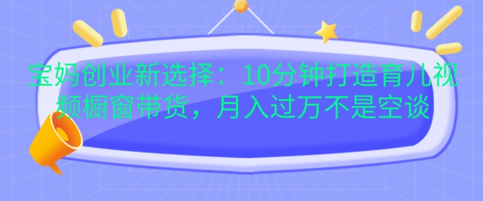 宝妈创业新选择：10分钟打造育儿视频橱窗带货，月入过W不是空谈【揭秘】-数码之翼
