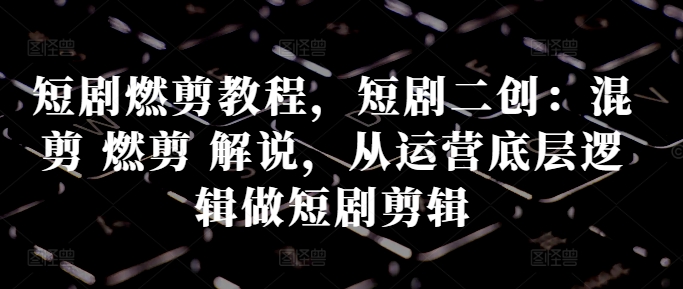 短剧燃剪教程，短剧二创：混剪 燃剪 解说，从运营底层逻辑做短剧剪辑-数码之翼